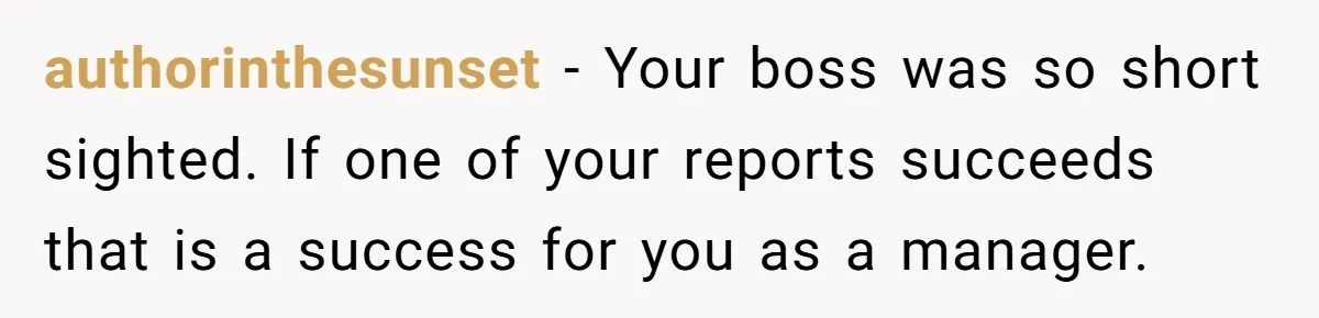 authorinthesunset − Your boss was so short sighted. If one of your reports succeeds that is a success for you as a manager.