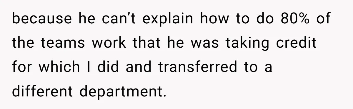 because he can’t explain how to do 80% of the teams work that he was taking credit for which I did and transferred to a different department.