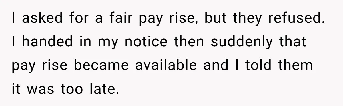 I asked for a fair pay rise, but they refused. I handed in my notice then suddenly that pay rise became available and I told them it was too late.
