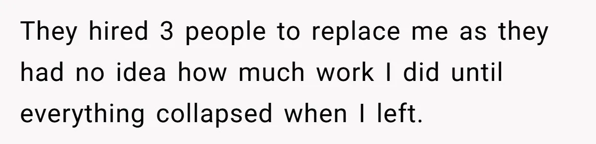 They hired 3 people to replace me as they had no idea how much work I did until everything collapsed when I left.