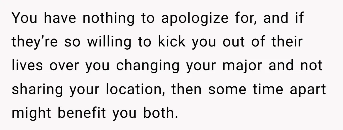 Dad Cuts Tuition Over Major Change, Still Expects 24/7 Access To Her Location You have nothing to apologize for, and if they’re so willing to kick you out of their lives over you changing your major and not sharing your location, then some...