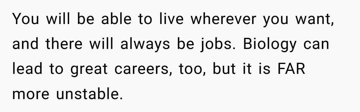 Dad Cuts Tuition Over Major Change, Still Expects 24/7 Access To Her Location You will be able to live wherever you want, and there will always be jobs. Biology can lead to great careers, too, but it is FAR more unstable.