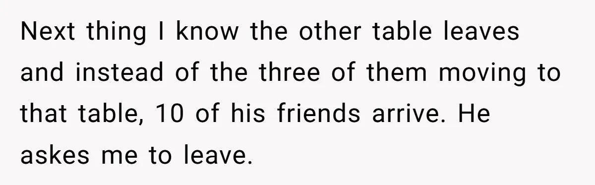 Man Faces A Massive Group Takeover At His Bar Table, Then He Calmly Makes Them Pay Literally Next thing I know the other table leaves and instead of the three of them moving to that table, 10 of his friends arrive. He askes me to leave.