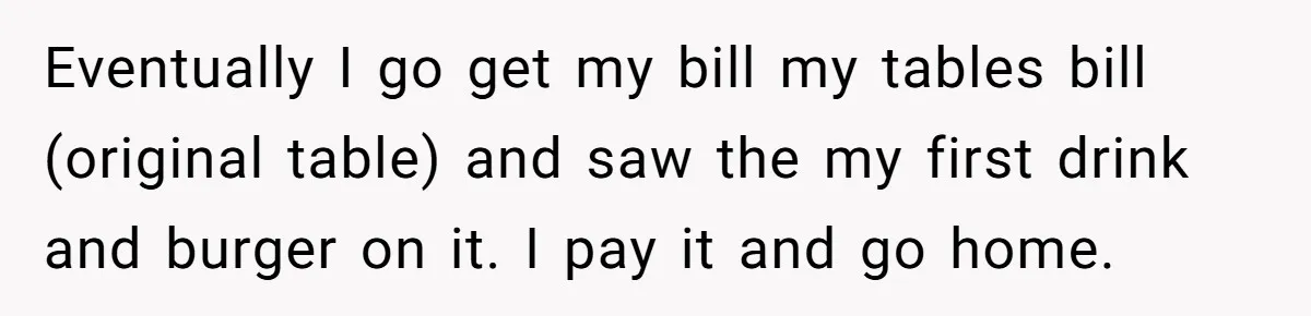 Man Faces A Massive Group Takeover At His Bar Table, Then He Calmly Makes Them Pay Literally Eventually I go get my bill my tables bill (original table) and saw the my first drink and burger on it. I pay it and go home.