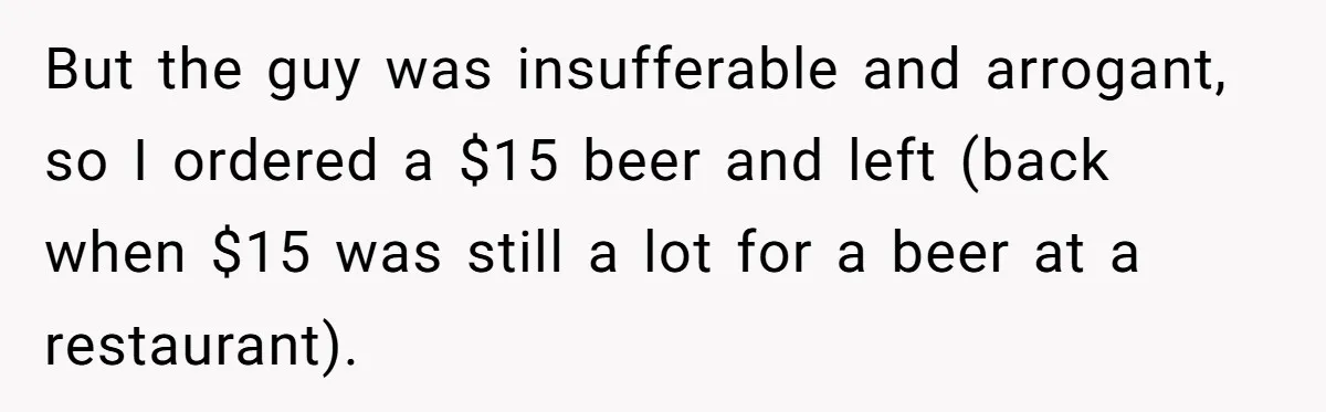 Man Faces A Massive Group Takeover At His Bar Table, Then He Calmly Makes Them Pay Literally But the guy was insufferable and arrogant, so I ordered a $15 beer and left (back when $15 was still a lot for a beer at a restaurant).
