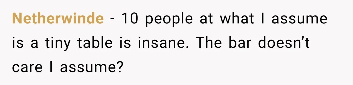 Man Faces A Massive Group Takeover At His Bar Table, Then He Calmly Makes Them Pay Literally Netherwinde − 10 people at what I assume is a tiny table is insane. The bar doesn’t care I assume?