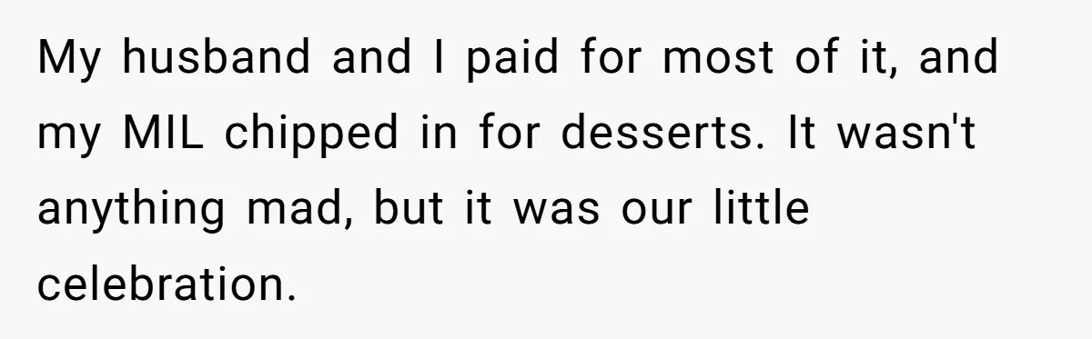 My husband and I paid for most of it, and my MIL chipped in for desserts. It wasn't anything mad, but it was our little celebration.