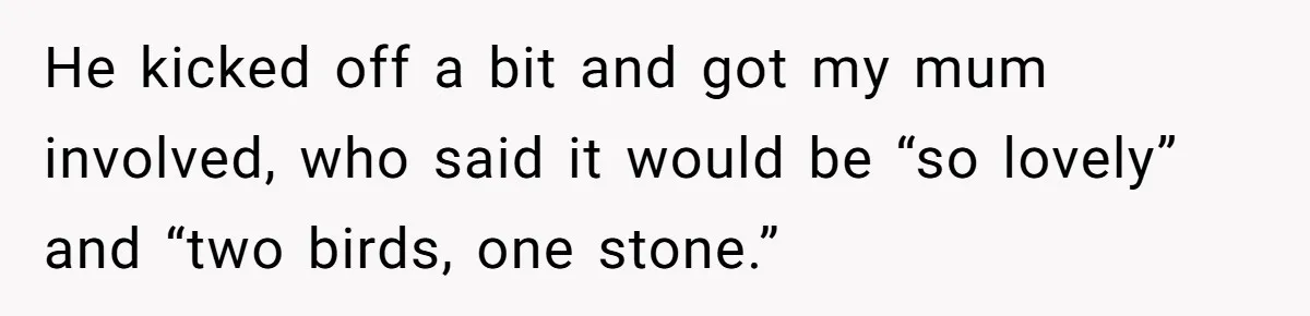He kicked off a bit and got my mum involved, who said it would be “so lovely” and “two birds, one stone.”
