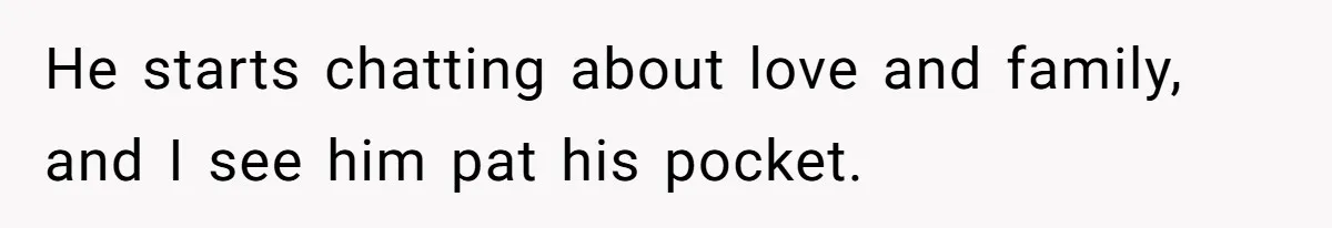 He starts chatting about love and family, and I see him pat his pocket.
