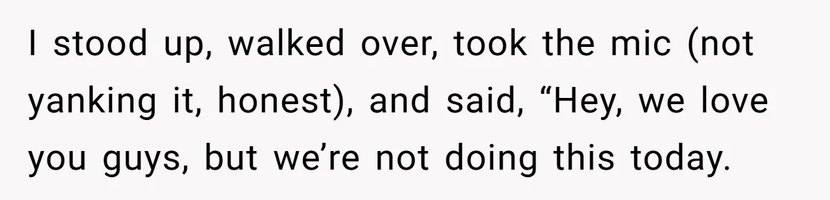 I stood up, walked over, took the mic (not yanking it, honest), and said, “Hey, we love you guys, but we’re not doing this today.