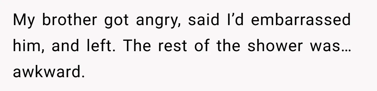 My brother got angry, said I’d embarrassed him, and left. The rest of the shower was… awkward.