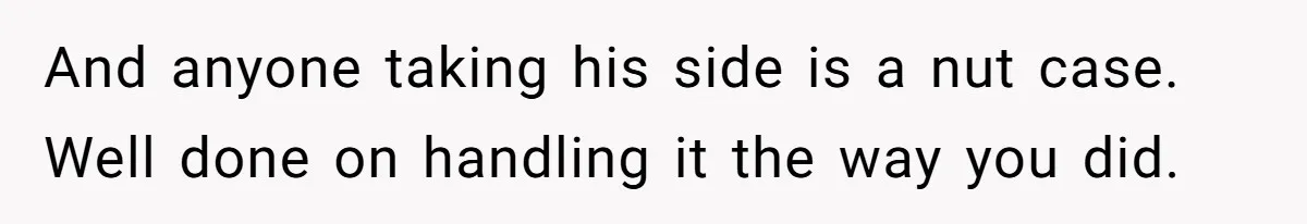 And anyone taking his side is a nut case. Well done on handling it the way you did.