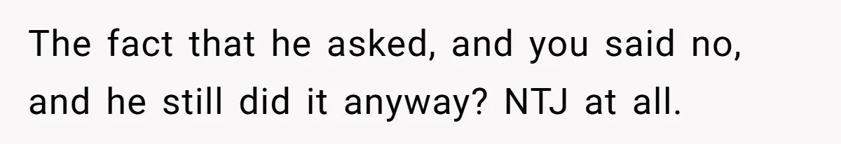The fact that he asked, and you said no, and he still did it anyway? NTJ at all.