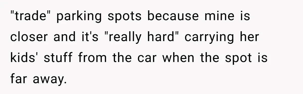 Woman Demands Assigned Parking Spot, Calls Neighbor Selfish When She Says No "trade" parking spots because mine is closer and it's "really hard" carrying her kids' stuff from the car when the spot is far away.