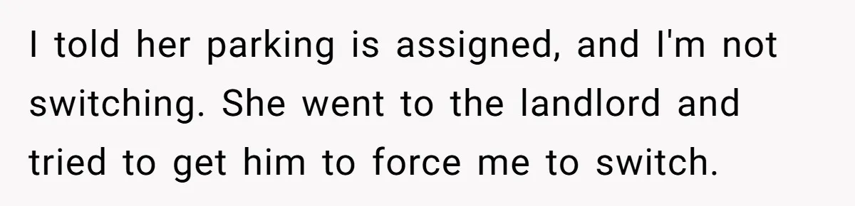 Woman Demands Assigned Parking Spot, Calls Neighbor Selfish When She Says No I told her parking is assigned, and I'm not switching. She went to the landlord and tried to get him to force me to switch.