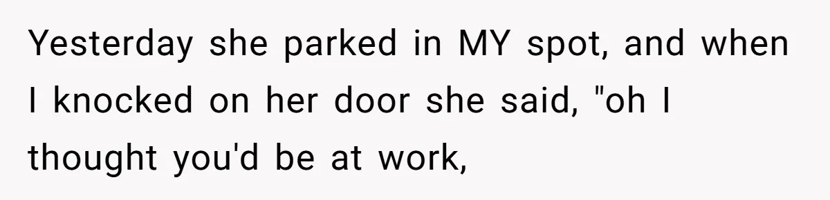 Woman Demands Assigned Parking Spot, Calls Neighbor Selfish When She Says No Yesterday she parked in MY spot, and when I knocked on her door she said, "oh I thought you'd be at work,
