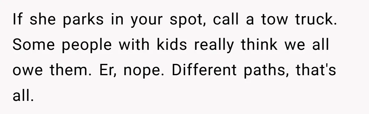 Woman Demands Assigned Parking Spot, Calls Neighbor Selfish When She Says No If she parks in your spot, call a tow truck. Some people with kids really think we all owe them. Er, nope. Different paths, that's all.