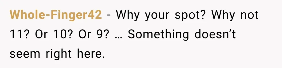 Woman Demands Assigned Parking Spot, Calls Neighbor Selfish When She Says No Whole-Finger42 − Why your spot? Why not 11? Or 10? Or 9? … Something doesn’t seem right here.