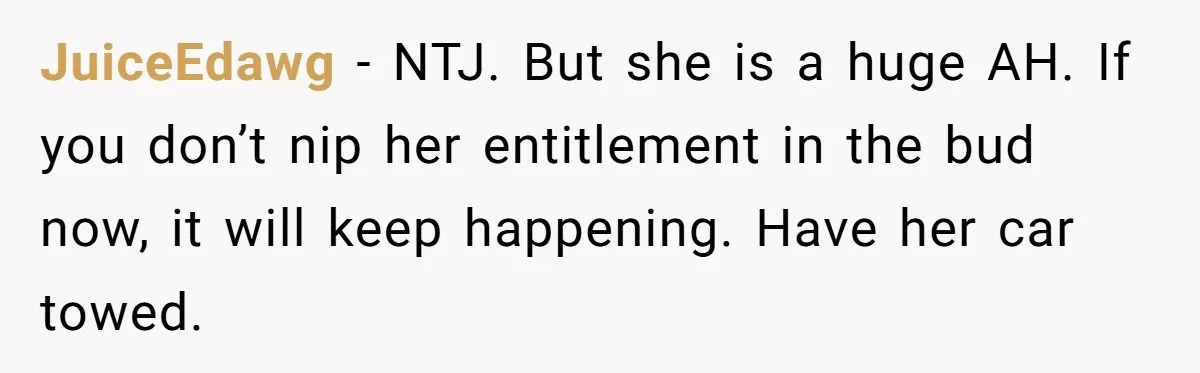Woman Demands Assigned Parking Spot, Calls Neighbor Selfish When She Says No JuiceEdawg − NTJ. But she is a huge AH. If you don’t nip her entitlement in the bud now, it will keep happening. Have her car towed.