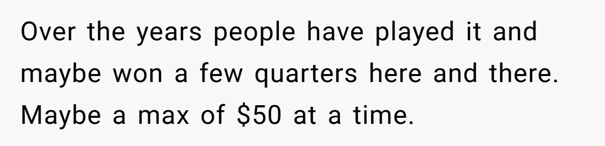 Over the years people have played it and maybe won a few quarters here and there. Maybe a max of $50 at a time.