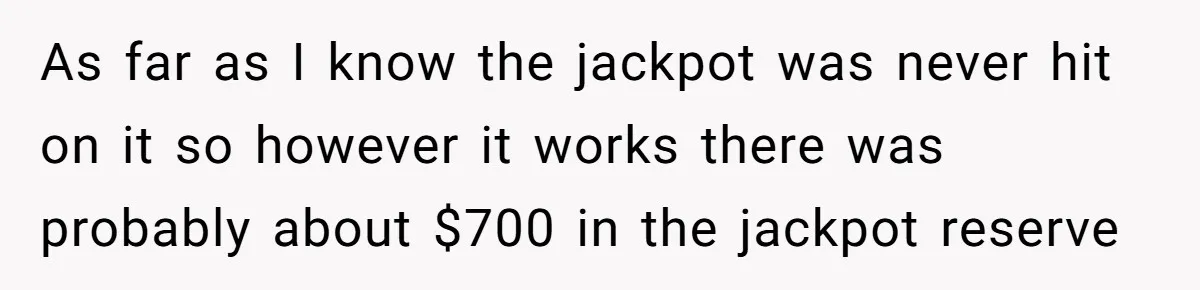 As far as I know the jackpot was never hit on it so however it works there was probably about $700 in the jackpot reserve