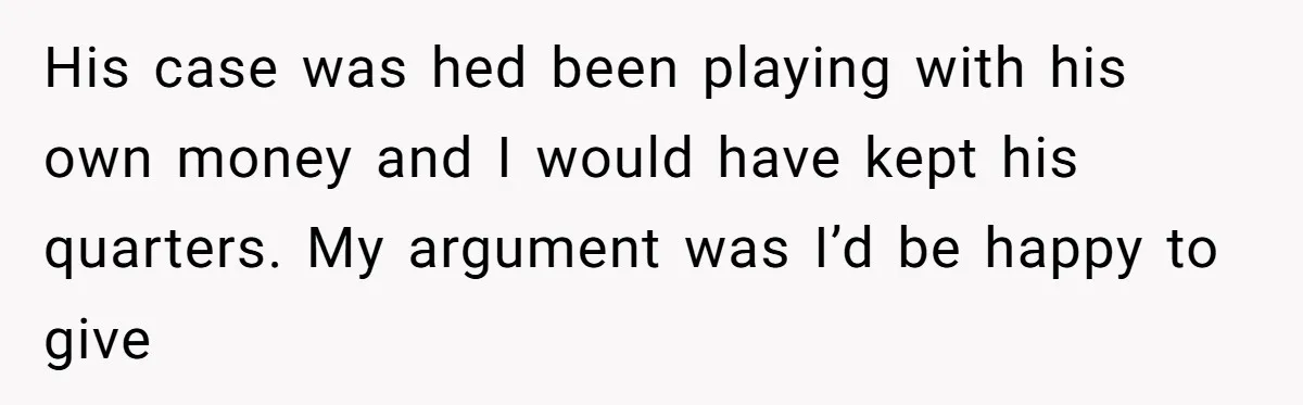 His case was hed been playing with his own money and I would have kept his quarters. My argument was I’d be happy to give