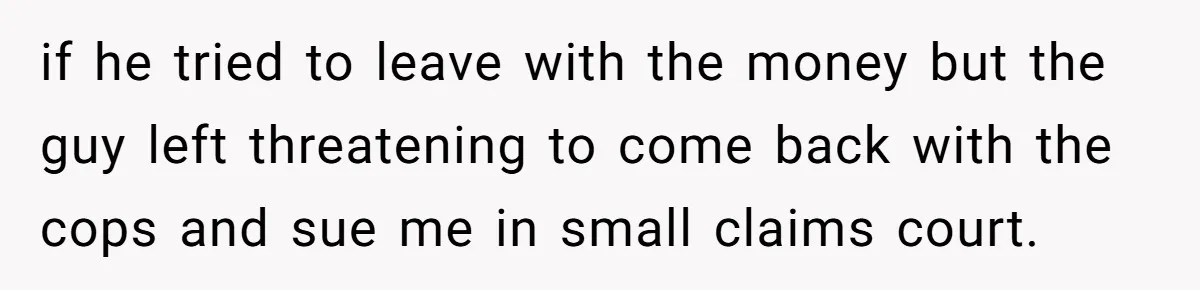 if he tried to leave with the money but the guy left threatening to come back with the cops and sue me in small claims court.