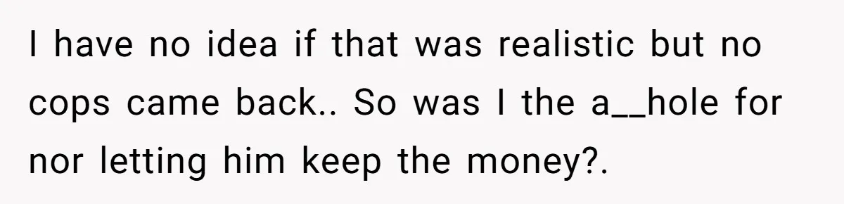 I have no idea if that was realistic but no cops came back.. So was I the a__hole for nor letting him keep the money?.