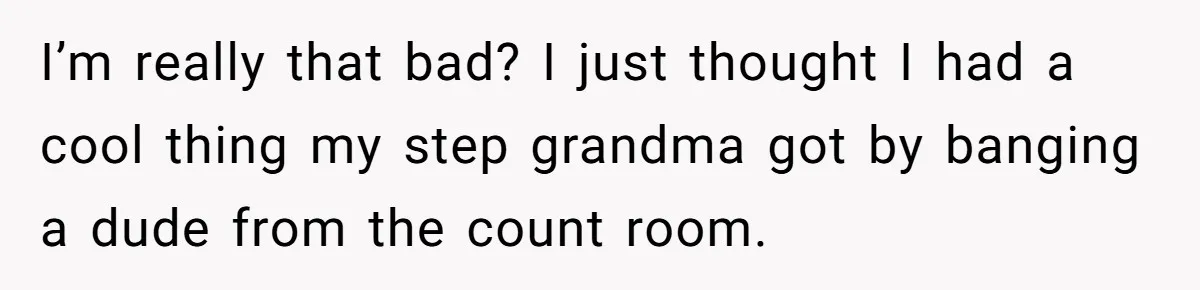 I’m really that bad? I just thought I had a cool thing my step grandma got by banging a dude from the count room.
