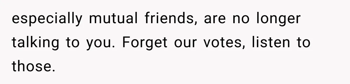 especially mutual friends, are no longer talking to you. Forget our votes, listen to those.
