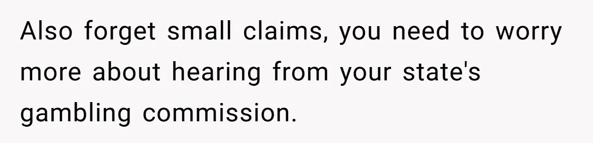 Also forget small claims, you need to worry more about hearing from your state's gambling commission.