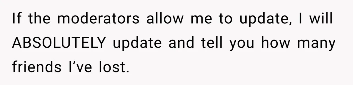 If the moderators allow me to update, I will ABSOLUTELY update and tell you how many friends I’ve lost.
