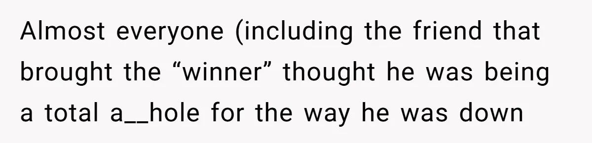 Almost everyone (including the friend that brought the “winner” thought he was being a total a__hole for the way he was down