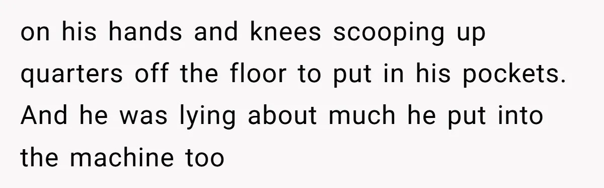 on his hands and knees scooping up quarters off the floor to put in his pockets. And he was lying about much he put into the machine too
