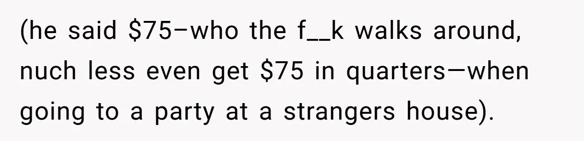 (he said $75–who the f__k walks around, nuch less even get $75 in quarters—when going to a party at a strangers house).