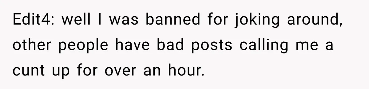 Edit4: well I was banned for joking around, other people have bad posts calling me a cunt up for over an hour.