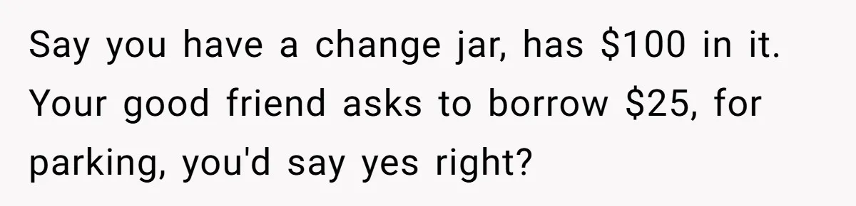 Say you have a change jar, has $100 in it. Your good friend asks to borrow $25, for parking, you'd say yes right?