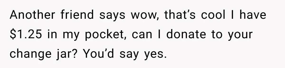 Another friend says wow, that’s cool I have $1.25 in my pocket, can I donate to your change jar? You’d say yes.