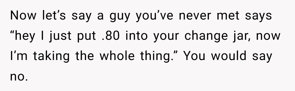 Now let’s say a guy you’ve never met says “hey I just put .80 into your change jar, now I’m taking the whole thing.” You would say no.