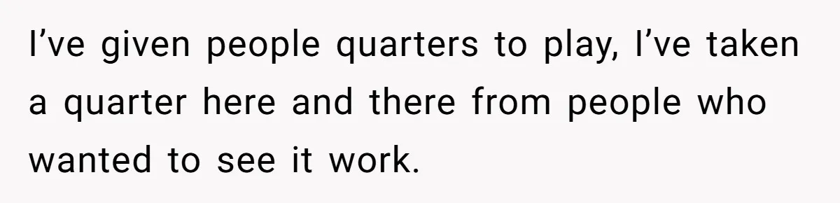 I’ve given people quarters to play, I’ve taken a quarter here and there from people who wanted to see it work.