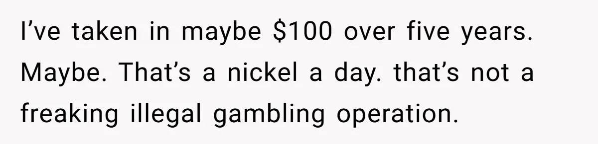 I’ve taken in maybe $100 over five years. Maybe. That’s a nickel a day. that’s not a freaking illegal gambling operation.