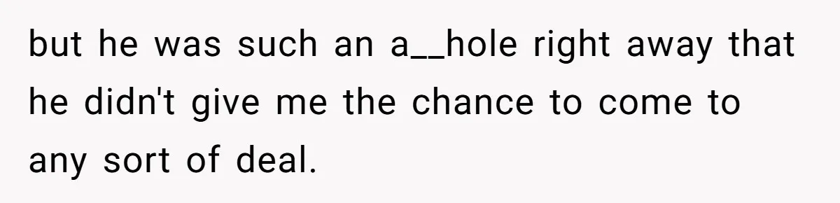 but he was such an a__hole right away that he didn't give me the chance to come to any sort of deal.