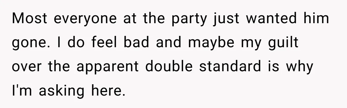 Most everyone at the party just wanted him gone. I do feel bad and maybe my guilt over the apparent double standard is why I'm asking here.