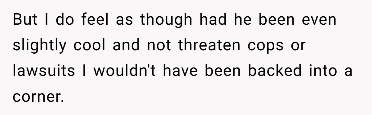 But I do feel as though had he been even slightly cool and not threaten cops or lawsuits I wouldn't have been backed into a corner.