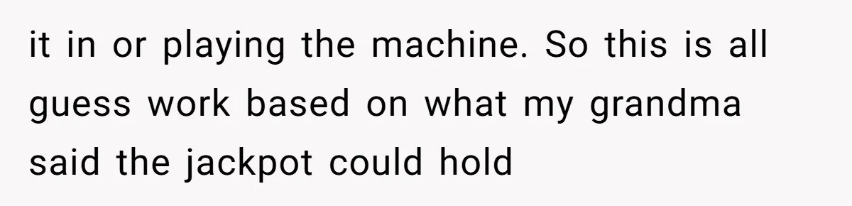 it in or playing the machine. So this is all guess work based on what my grandma said the jackpot could hold