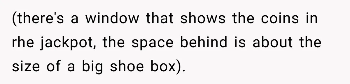 (there's a window that shows the coins in rhe jackpot, the space behind is about the size of a big shoe box).