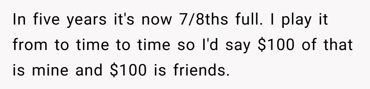 In five years it's now 7/8ths full. I play it from to time to time so I'd say $100 of that is mine and $100 is friends.