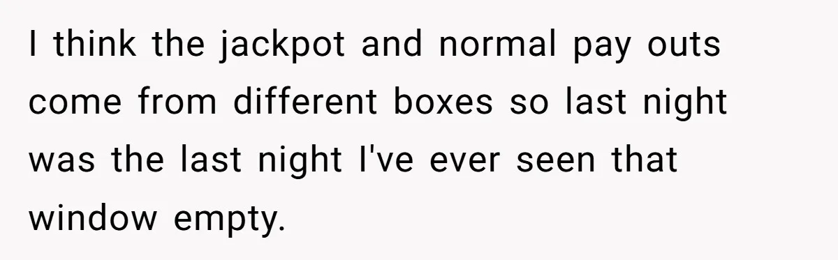 I think the jackpot and normal pay outs come from different boxes so last night was the last night I've ever seen that window empty.