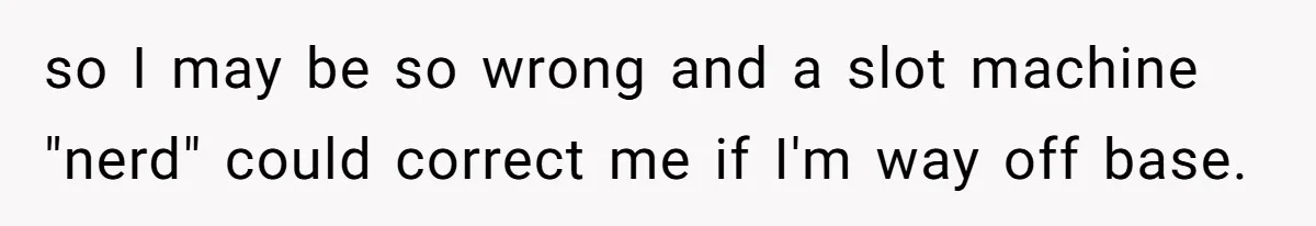 so I may be so wrong and a slot machine "nerd" could correct me if I'm way off base.