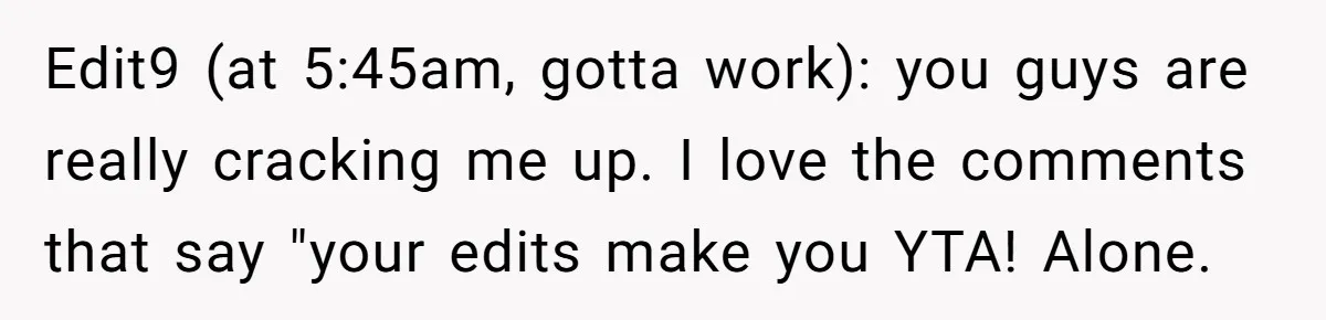 Edit9 (at 5:45am, gotta work): you guys are really cracking me up. I love the comments that say "your edits make you YTA! Alone.